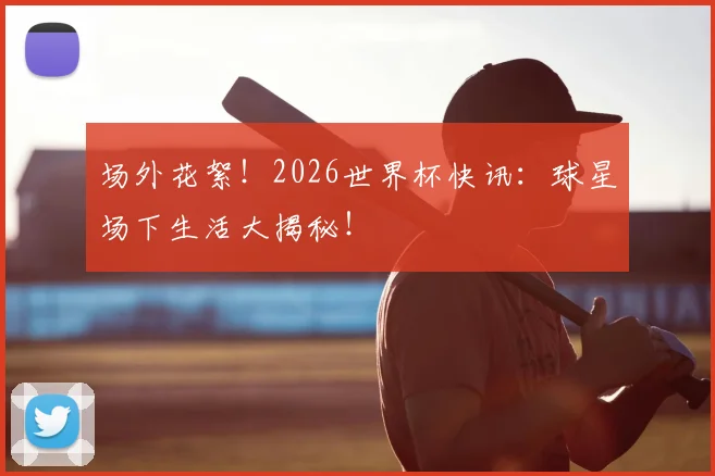 场外花絮!2026世界杯快讯:球星场下生活大揭秘!