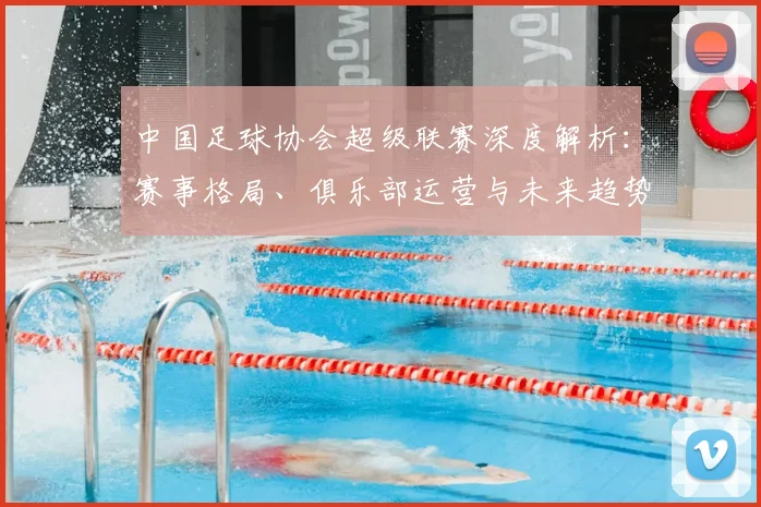 中国足球协会超级联赛深度解析：赛事格局、俱乐部运营与未来趋势全透视_20260610190308
