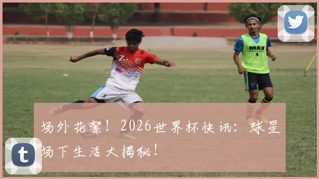 场外花絮！2026世界杯快讯：球星场下生活大揭秘！