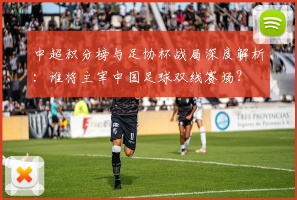 中超积分榜与足协杯战局深度解析:谁将主宰中国足球双线赛场?
