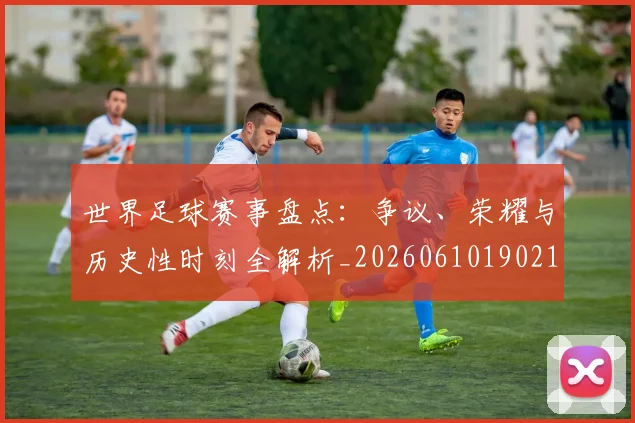 世界足球赛事盘点：争议、荣耀与历史性时刻全解析_20260610190210