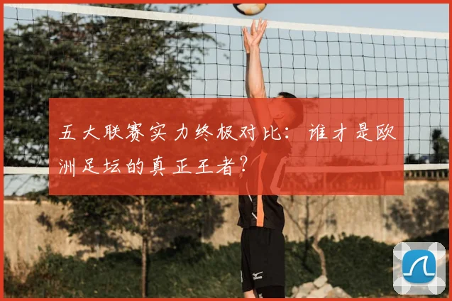 五大联赛实力终极对比：谁才是欧洲足坛的真正王者？