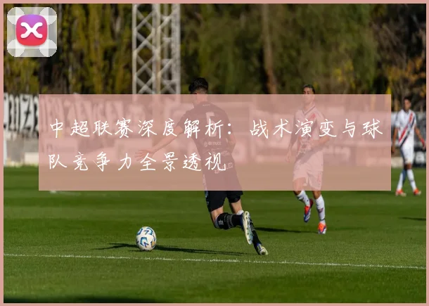 中超联赛深度解析：战术演变与球队竞争力全景透视